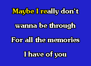 Maybe I really don't
wanna be through
For all the memories

I have of you