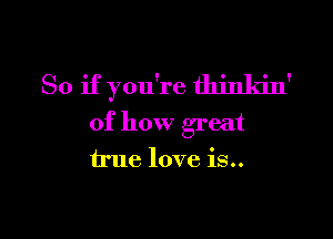 So if you're thinkin'

of how great
true love is..
