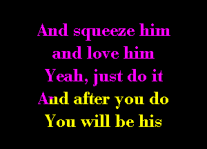 And squeeze him
and love him
Y e311, just do it
And after you do

You will be his I