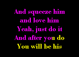 And squeeze him
and love him
Y e311, just do it
And after you do

You will be his I