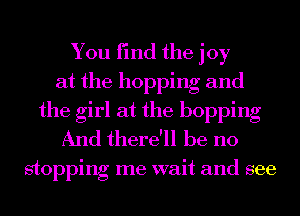 You find the joy
at the hopping and
the girl at the hopping
And there'll be no

stoppmg me want and see