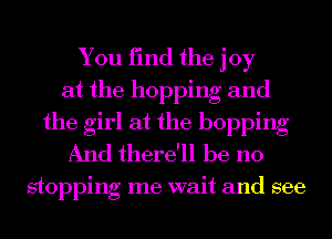 You find the joy
at the hopping and
the girl at the hopping
And there'll be no

stoppmg me want and see