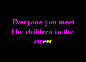 Everyone you meet

The children in the
street