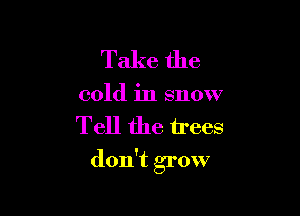 Take the
cold in snow

Tell the trees

don't grow