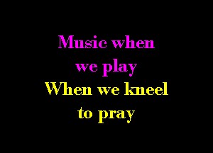 Music When

we play

When we kneel
to pray