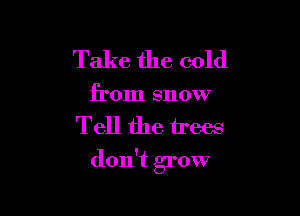 Take the cold
from snow

Tell the trees

don't grow