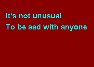 It's not unusual
To be sad with anyone