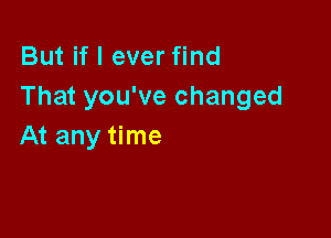 But if I ever find
That you've changed

At any time