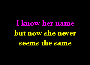 I know her name
but now she never
seems the same