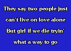 They say two people just
can't live on love alone
But girl if we die tryin'

what a way to go