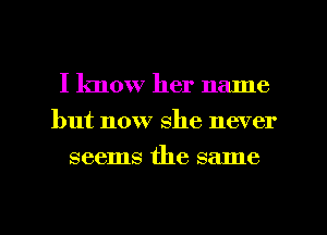 I know her name
but now she never
seems the same