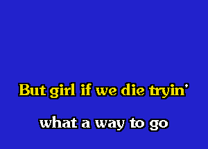 But girl if we die tryin'

what a way to go