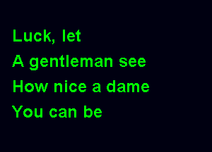 Luck, let
A gentleman see

How nice a dame
You can be