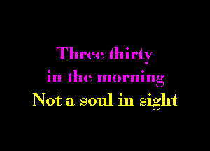 Three tlurty
in the morning
Not a soul in sight