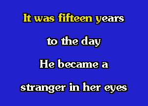 It was fifteen years
to the day

He became a

stranger in her eyes