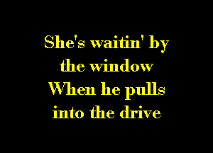 She's waitin' by
the Window

When he pulls
into the drive