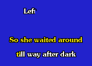 So she waited around

till way after dark