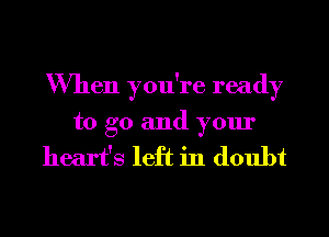 When you're ready
to go and your

heart's left in doubt