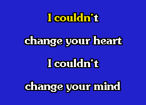 I couldn't
change your heart

I couldn't

change your mind