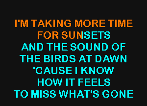 I'M TAKING MORETIME
FOR SUNSETS
AND THE SOUND OF
THE BIRDS AT DAWN
'CAUSEI KNOW
HOW IT FEELS
T0 MISS WHAT'S GONE