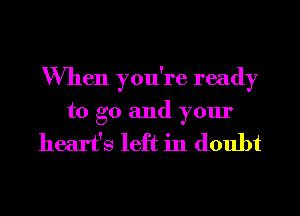 When you're ready
to go and your

heart's left in doubt