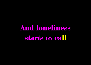 And loneliness

starts to call