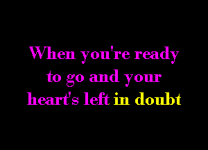 When you're ready
to go and your

heart's left in doubt