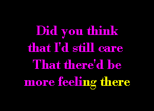 Did you think
that I'd still care

That there'd be
more feeling there