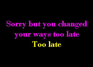 Sorry but you changed
your ways too late
Too late