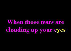 When those tears are

clouding up your eyes