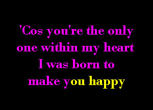 'Cos you're the only
one Within my heart
I was born to

make you happy