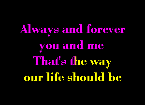 Always and forever
you and me

That's the way
our life should be