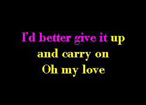 I'd better give it up

and carry on
Oh my love