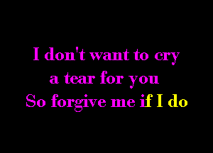 I don't want to cry

a tear for you

So forgive me if I do