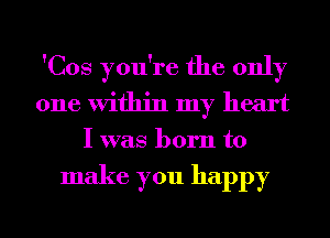 'Cos you're the only
one Within my heart
I was born to

make you happy