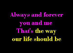 Always and forever
you and me

That's the way
our life should be