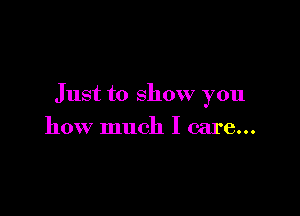 Just to show you

how much I care...