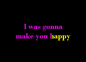 I was gonna

make you happy