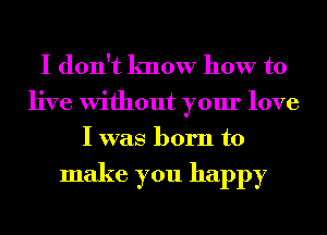 I don't know how to

live Without your love
I was born to

make you happy