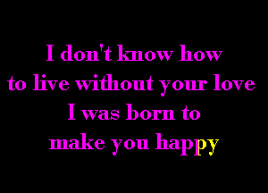 I don't know how

to live Without your love
I was born to

make you happy