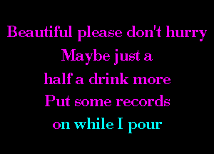 Beautiful please don't hurry
Maybe just a
half a drink more
Put some records

on While I pour