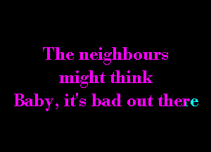 The neighbours
might think
Baby, it's bad out there