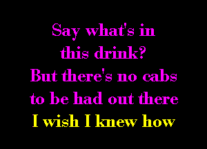 Say What's in
this drink?
But there's no cabs

to be had out there
I Wish I knew how