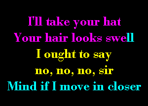 I'll take your hat

Your hair looks swell
I ought to say

n0, n0, 110, Sir

Min if I move in closer