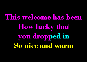 This welcome has been
How lucky that
you dropped in

So nice and warm