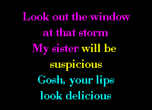 Look out the Window
at that storm
My sister Will be
suspicious
Gosh, your lips
look delicious