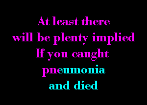 At least there
will be plenty implied
If you caught
pneumonia

and died