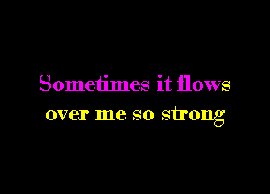 Sometimes it flows

over me so strong