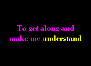To get along and
make me understand