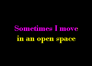 Sometimes I move

in an open space